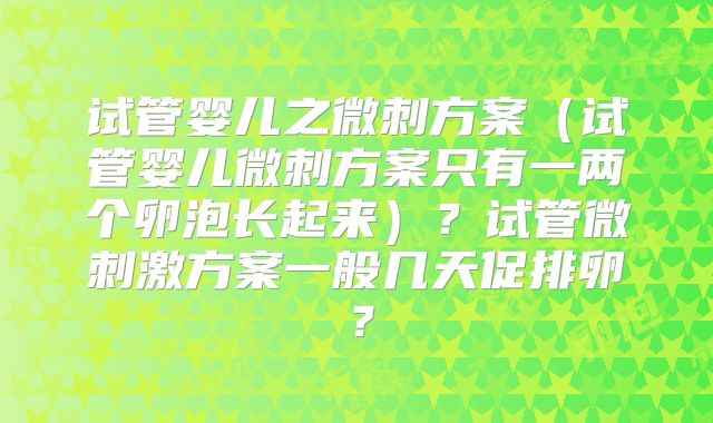 试管婴儿之微刺方案(试管婴儿微刺方案只有一两个卵泡长起来)?试管微刺激方案一般几天促排卵?