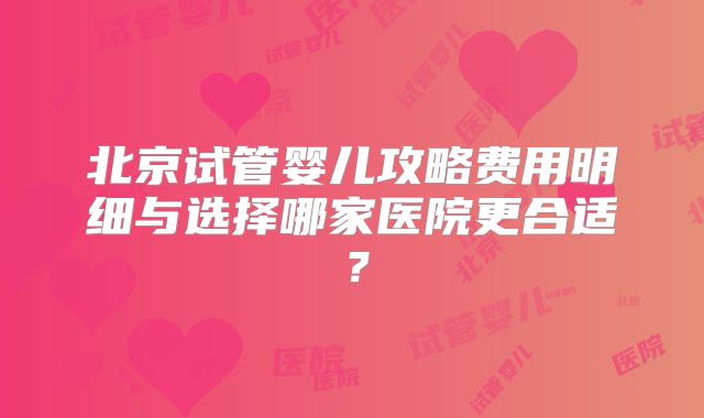 北京试管婴儿攻略费用明细与选择哪家医院更合适？