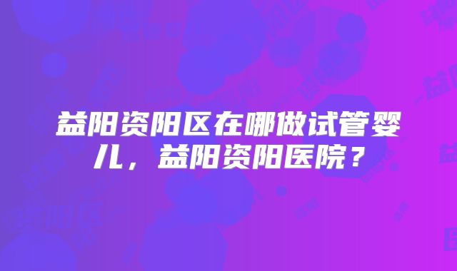 益阳资阳区在哪做试管婴儿,益阳资阳医院?
