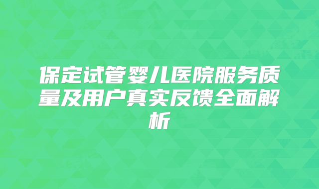 保定试管婴儿医院服务质量及用户真实反馈全面解析
