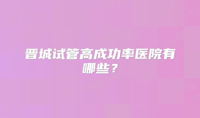 晋城试管高成功率医院有哪些？