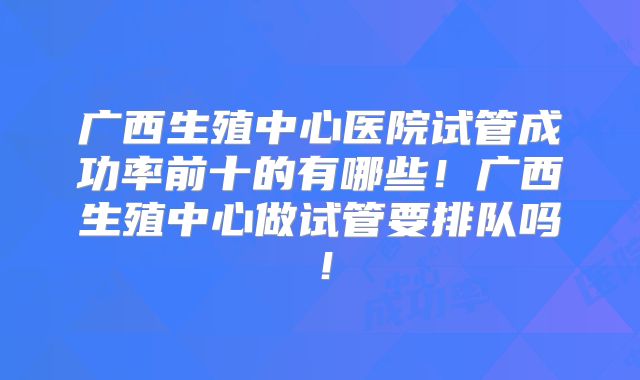 广西生殖中心医院试管成功率前十的有哪些!广西生殖中心做试管要排队吗!
