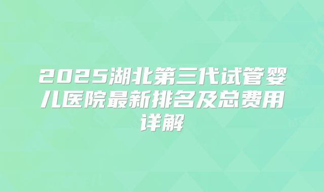2025湖北第三代试管婴儿医院最新排名及总费用详解