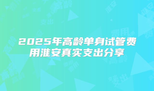 2025年高龄单身试管费用淮安真实支出分享