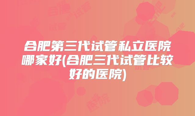 合肥第三代试管私立医院哪家好(合肥三代试管比较好的医院)