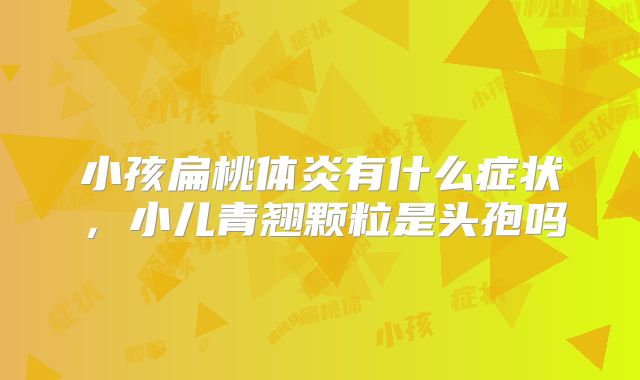 小孩扁桃体炎有什么症状,小儿青翘颗粒是头孢吗