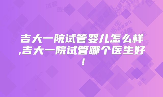 吉大一院试管婴儿怎么样,吉大一院试管哪个医生好！