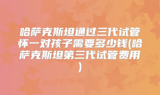 哈萨克斯坦通过三代试管怀一对孩子需要多少钱(哈萨克斯坦第三代试管费用)