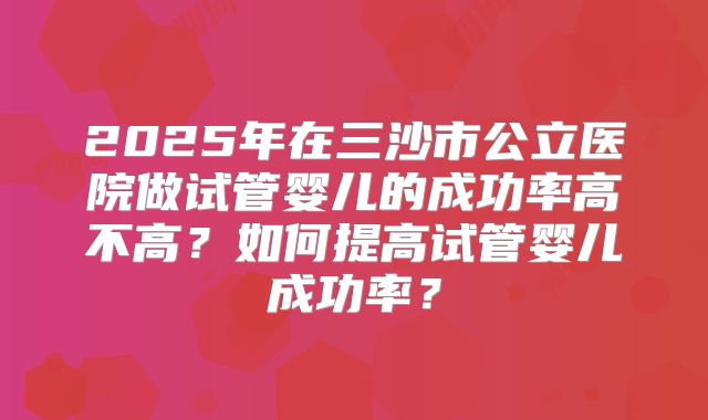2025年在三沙市公立医院做试管婴儿的成功率高不高？如何提高试管婴儿成功率？