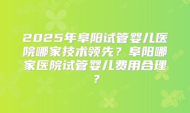 2025年阜阳试管婴儿医院哪家技术领先?阜阳哪家医院试管婴儿费用合理?