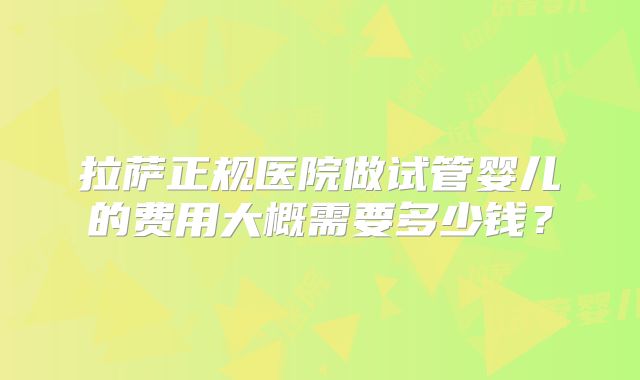 拉萨正规医院做试管婴儿的费用大概需要多少钱?