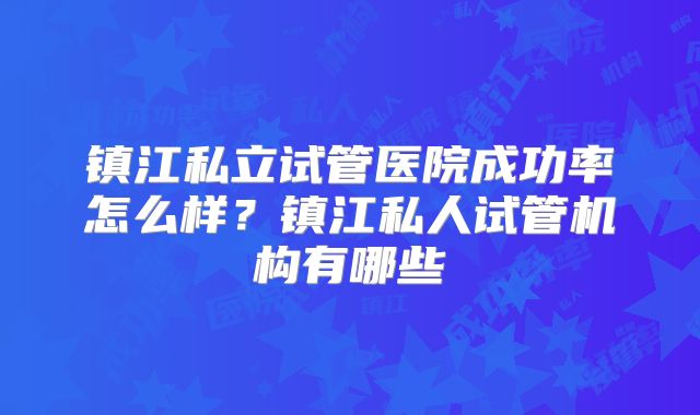 镇江私立试管医院成功率怎么样?镇江私人试管机构有哪些