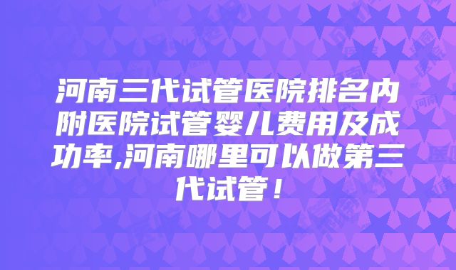 河南三代试管医院排名内附医院试管婴儿费用及成功率,河南哪里可以做第三代试管！