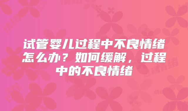 试管婴儿过程中不良情绪怎么办？如何缓解，过程中的不良情绪