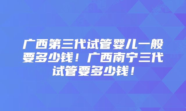 广西第三代试管婴儿一般要多少钱！广西南宁三代试管要多少钱！