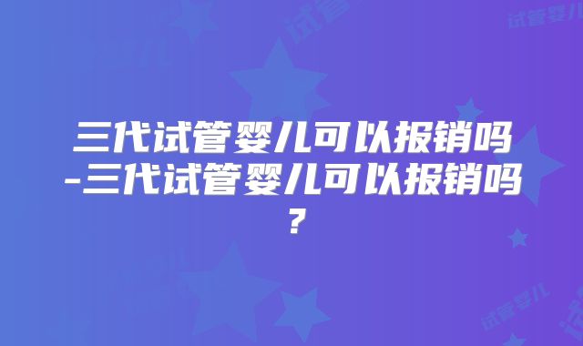 三代试管婴儿可以报销吗-三代试管婴儿可以报销吗？