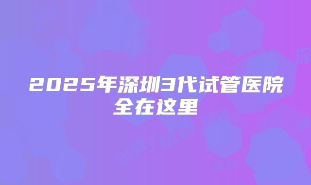 2025年深圳3代试管医院全在这里