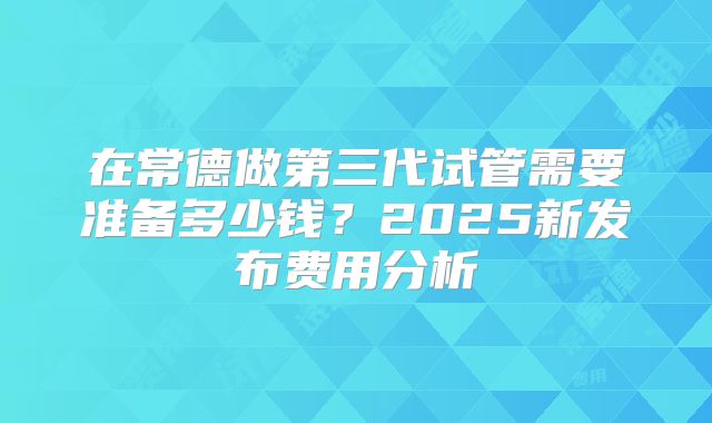 在常德做第三代试管需要准备多少钱？2025新发布费用分析