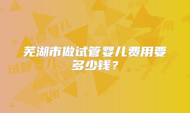 芜湖市做试管婴儿费用要多少钱？