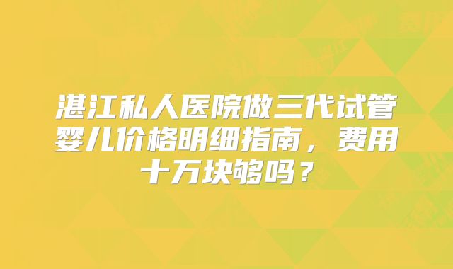 湛江私人医院做三代试管婴儿价格明细指南，费用十万块够吗？