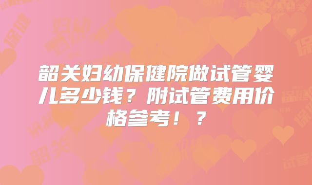 韶关妇幼保健院做试管婴儿多少钱？附试管费用价格参考！？