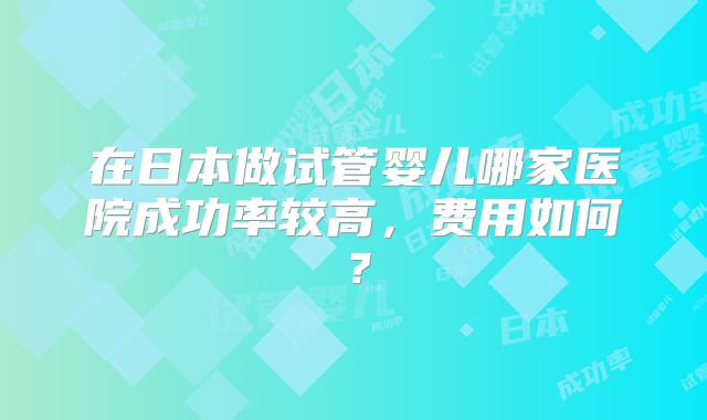 在日本做试管婴儿哪家医院成功率较高，费用如何？