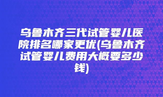乌鲁木齐三代试管婴儿医院排名哪家更优(乌鲁木齐试管婴儿费用大概要多少钱)