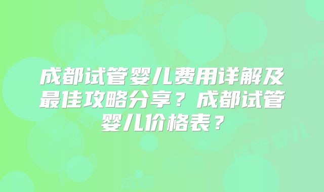成都试管婴儿费用详解及最佳攻略分享？成都试管婴儿价格表？