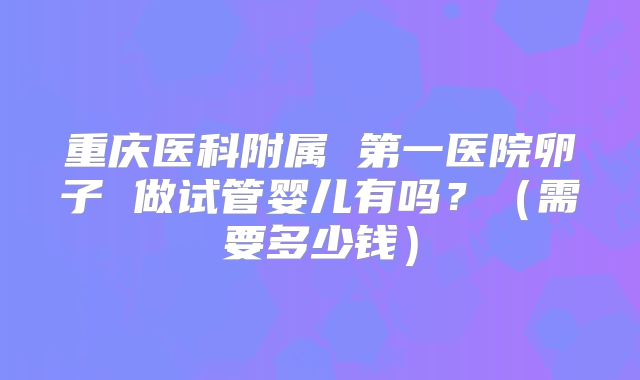 重庆医科附属 第一医院卵子 做试管婴儿有吗？（需要多少钱）