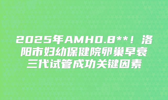 2025年AMH0.8**！洛阳市妇幼保健院卵巢早衰三代试管成功关键因素