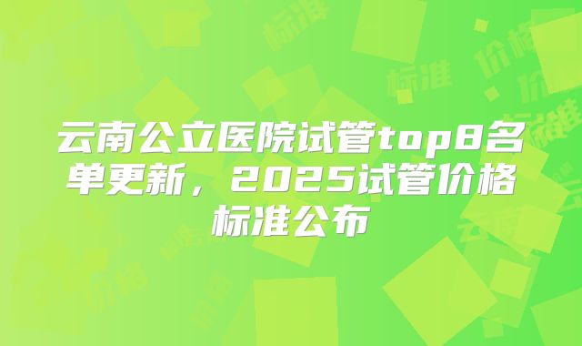 云南公立医院试管top8名单更新，2025试管价格标准公布