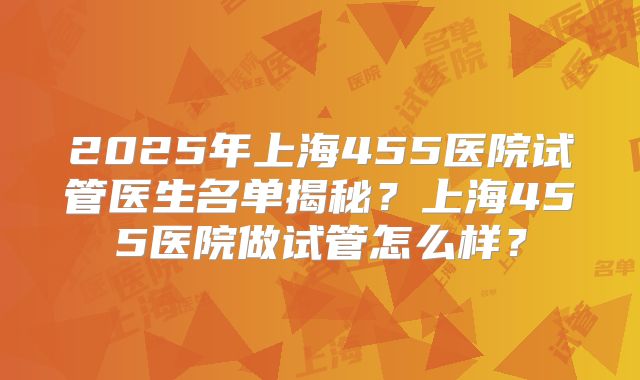 2025年上海455医院试管医生名单揭秘？上海455医院做试管怎么样？