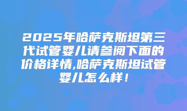 2025年哈萨克斯坦第三代试管婴儿请参阅下面的价格详情,哈萨克斯坦试管婴儿怎么样！