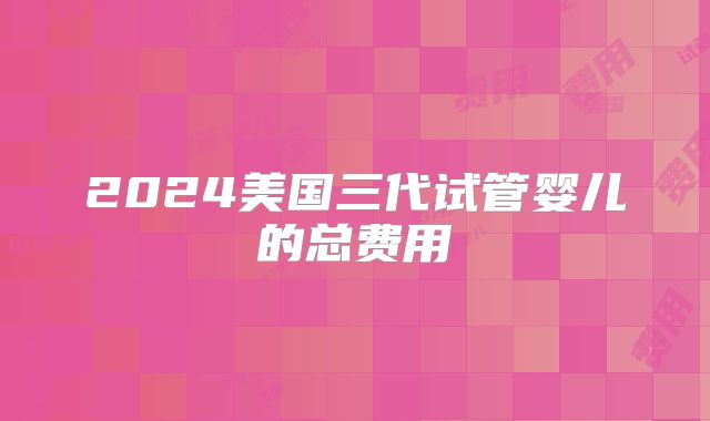2024美国三代试管婴儿的总费用