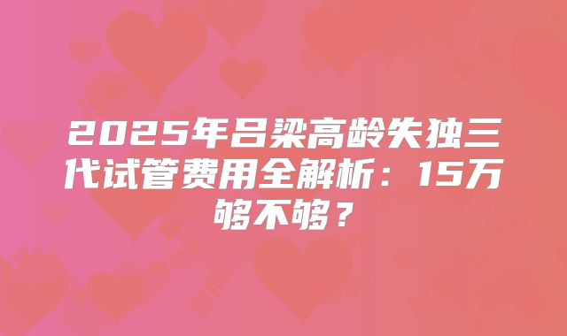 2025年吕梁高龄失独三代试管费用全解析：15万够不够？