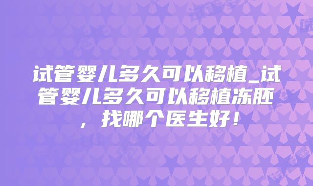 试管婴儿多久可以移植_试管婴儿多久可以移植冻胚，找哪个医生好！