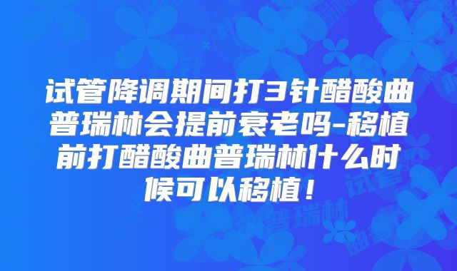 试管降调期间打3针醋酸曲普瑞林会提前衰老吗-移植前打醋酸曲普瑞林什么时候可以移植！