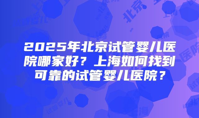 2025年北京试管婴儿医院哪家好？上海如何找到可靠的试管婴儿医院？