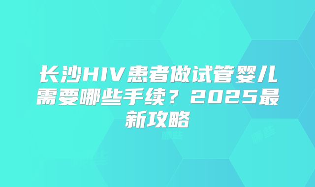 长沙HIV患者做试管婴儿需要哪些手续?2025最新攻略