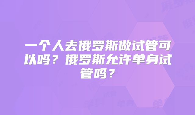 一个人去俄罗斯做试管可以吗?俄罗斯允许单身试管吗?