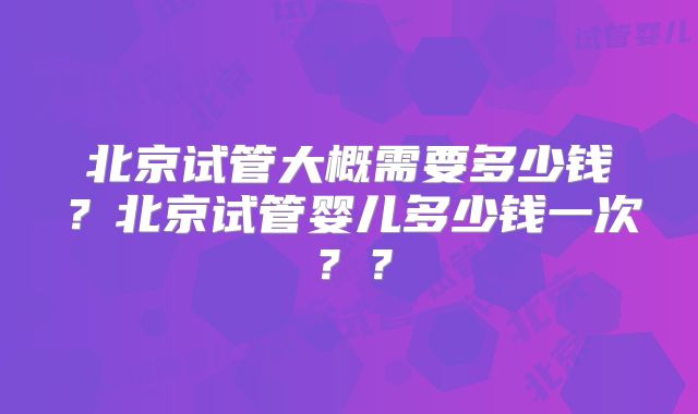 北京试管大概需要多少钱？北京试管婴儿多少钱一次？？