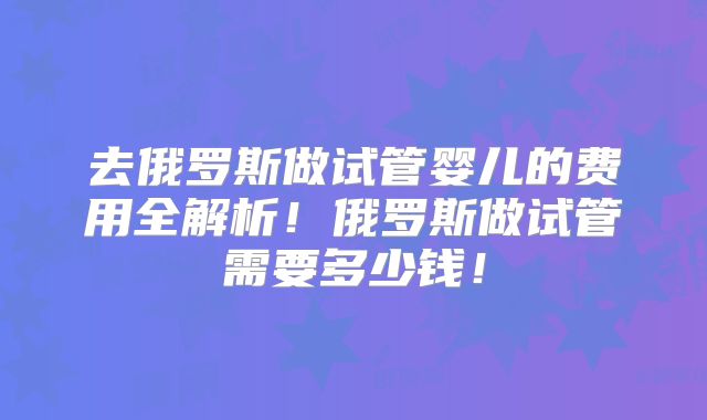 去俄罗斯做试管婴儿的费用全解析！俄罗斯做试管需要多少钱！