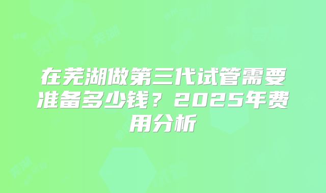 在芜湖做第三代试管需要准备多少钱？2025年费用分析