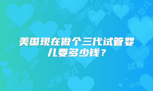 美国现在做个三代试管婴儿要多少钱?