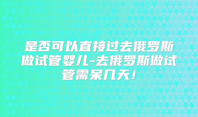 是否可以直接过去俄罗斯做试管婴儿-去俄罗斯做试管需呆几天!