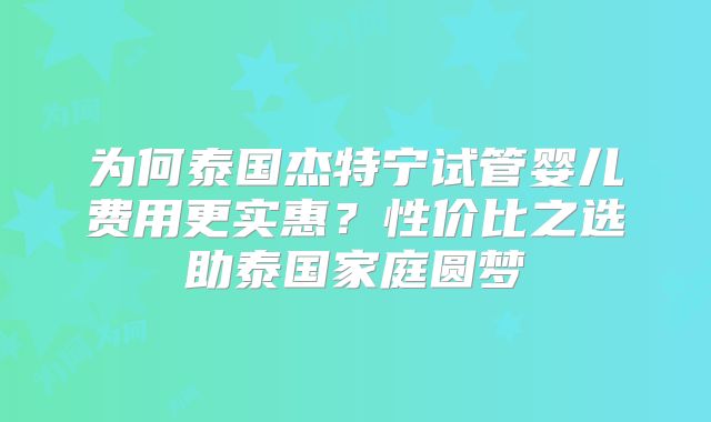 为何泰国杰特宁试管婴儿费用更实惠？性价比之选助泰国家庭圆梦