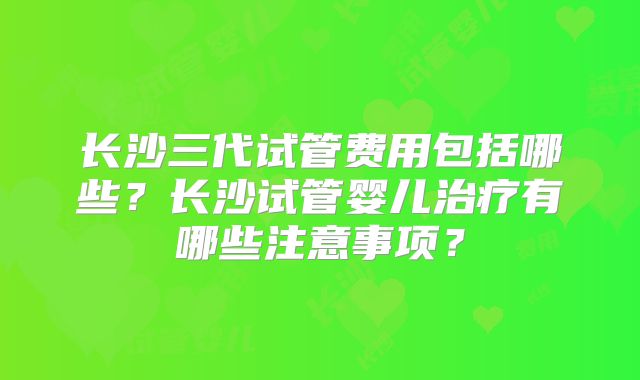 长沙三代试管费用包括哪些？长沙试管婴儿治疗有哪些注意事项？