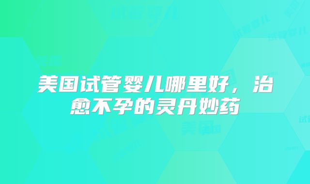美国试管婴儿哪里好，治愈不孕的灵丹妙药