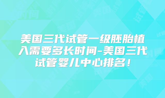 美国三代试管一级胚胎植入需要多长时间-美国三代试管婴儿中心排名！