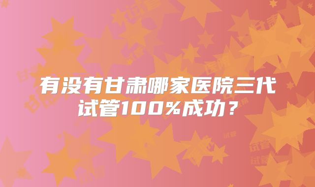 有没有甘肃哪家医院三代试管100%成功？